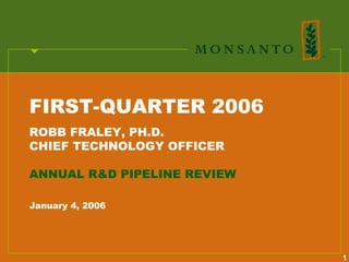 FIRST-QUARTER 2006
ROBB FRALEY, PH.D.
CHIEF TECHNOLOGY OFFICER

ANNUAL R&D PIPELINE REVIEW

January 4, 2006




                             1
 