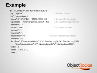 Example
{   "ts" : ISODate("2012-09-12T18:13:25.508Z"),
      "op" : "update",                                           // this is an update
      "ns" : "game.players",
      "query" : {"_id" : { "$in" : [ 37013, 13355 ] } },         // the query for the update
      "updateobj" : { "$inc" : { "games_started" : 1 }},         // the update being performed
      "nscanned" : 1,
      "moved" : true,                                            // document is moved
      "nmoved" : 1,
      "nupdated" : 1,
      "keyUpdates" : 0,                                  // at least no secondary indexes
      "numYield" : 0,
      "lockStats" : { "timeLockedMicros" : { "r" : NumberLong(0),"w" : NumberLong(206)},
             "timeAcquiringMicros" : {"r" : NumberLong(0),"w" : NumberLong(163)}},
      "millis" : 0,
      "client" : "127.0.0.1",
      "user" : ""
}
 