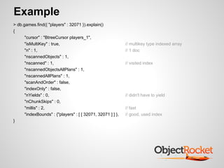 Example
> db.games.find({ "players" : 32071 }).explain()
{
      "cursor" : "BtreeCursor players_1",
      "isMultiKey" : true,                                   // multikey type indexed array
      "n" : 1,                                               // 1 doc
      "nscannedObjects" : 1,
      "nscanned" : 1,                                        // visited index
      "nscannedObjectsAllPlans" : 1,
      "nscannedAllPlans" : 1,
      "scanAndOrder" : false,
      "indexOnly" : false,
      "nYields" : 0,                                         // didn't have to yield
      "nChunkSkips" : 0,
      "millis" : 2,                                          // fast
      "indexBounds" : {"players" : [ [ 32071, 32071 ] ] },   // good, used index
}
 