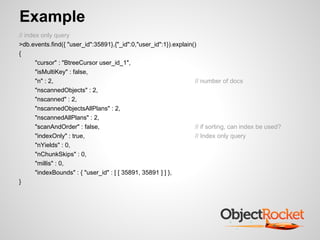 Example
// index only query
>db.events.find({ "user_id":35891},{"_id":0,"user_id":1}).explain()
{
       "cursor" : "BtreeCursor user_id_1",
       "isMultiKey" : false,
       "n" : 2,                                                   // number of docs
       "nscannedObjects" : 2,
       "nscanned" : 2,
       "nscannedObjectsAllPlans" : 2,
       "nscannedAllPlans" : 2,
       "scanAndOrder" : false,                                    // if sorting, can index be used?
       "indexOnly" : true,                                        // Index only query
       "nYields" : 0,
       "nChunkSkips" : 0,
       "millis" : 0,
       "indexBounds" : { "user_id" : [ [ 35891, 35891 ] ] },
}
 