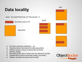 bad!

Data locality
query: db.mytest.find({"user_id":10}).count() = 3

                                                    good!
            document; user_id:10




                 data block




 ●   No index organized collections... so...
 ●   Control process that inserts the data (queue/etc)
 ●   Perform reorgs (.sort()) on slaves then promote
 ●   Schema design
 ●   Bad data locality plus a cache miss are asking for trouble
 ●   Update+Move reduce good data locality (very likely)
 ●   Indexes naturally have good data locality!
 