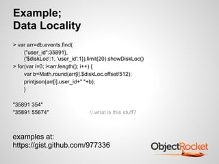 Example;
Data Locality
> var arr=db.events.find(
     {"user_id":35891},
     {'$diskLoc':1, 'user_id':1}).limit(20).showDiskLoc()
> for(var i=0; i<arr.length(); i++) {
     var b=Math.round(arr[i].$diskLoc.offset/512);
     printjson(arr[i].user_id+" "+b);
     }

"35891 354"
"35891 55674"                    // what is this stuff?



examples at:
https://gist.github.com/977336
 
