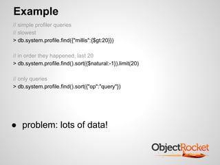 Example
// simple profiler queries
// slowest
> db.system.profile.find({"millis":{$gt:20}})

// in order they happened, last 20
> db.system.profile.find().sort({$natural:-1}).limit(20)

// only queries
> db.system.profile.find().sort({"op":"query"})




● problem: lots of data!
 