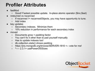 Profiler Attributes
●   fastMod
     ○ Good! Fastest possible update. In-place atomic operator ($inc,$set)
●   nretunred vs nscanned
     ○ If nscanned != nscannedObjects, you may have opportunity to tune.
     ○ Add index
●   key updates
     ○ Secondary indexes. Minimize them
     ○ 10% reduction in performance for each secondary index
●   moved
     ○ Documents grow > padding factor
     ○ You can't fix it other than to pad yourself manually
     ○ Has to update indexes too!
     ○ db.collection.stats() shows padding
     ○ https://jira.mongodb.org/browse/SERVER-1810 <-- vote for me!
     ○ ^---- 2.3.1+ usePowerOf2Sizes
 