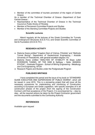  Member of the committee of touristic promotion of the region of Central
Greece
As a member of the Technical Chamber of Greece -Department of East
Central Greece :
 Representative of the Technical Chamber of Greece in the Technical
Council on Public Works of Fthiotida
 Member of Permanent Committee Projects and Studies
 Member of the Standing Committee Projects and Studies
Scientific Lectures
Attend regularly all the lectures of the Greek Committee for Tunnels
and Underground Structures (E.E.S.Y.E.) and Greek Scientific Committee of
Soil & Foundation (E.E.E.E.TH.)
RESEARCH ACTIVITY
 Diploma thesis entitled "Irrigation Dam of Vistriza. Fthiotida” and “Methods
Tunnel Boring"- Department of Geotechnical Engineering / Aristotle
University of Thessaloniki, with general excellent degree (10)
 Diploma thesis entitled "ANALYSIS OF STABILITY IN Slope outlet
DIVERSION TUNNEL OF THE DAM & Spillway - Setta -MANIKIA
EYVOIA" - Graduate Program - School of Mining Engineering - Metallurgy
and Civil Engineering, NTUA
 Research Papers and Studies under the Postgraduate Program
PUBLISHED WRITINGS
I have completed this period and the issue of my book on "STANDARD
GUIDE EXECUTION AND SUPERVISION OF PUBLIC WORKS", which will
be issued in June 2015. This is a pioneering project that will cover all the
necessary procedures for implementing and monitoring of Construction
according to European and Greek Legislation, with specific examples of in all
construction phases of the project (from the signing of the Construction
Contract until final acceptance of the Project). It is accompanied by – step by
step - all the required actions be taken by the Project Contractor government
and the documents submitted to the Contracting Authority
REFERENCES
Available upon request
 
