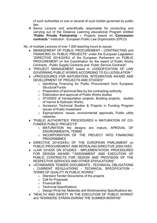 of such authorities or one or several of such bodies governed by public
law.
 Senior Lecturer and scientifically responsible for conducting and
carrying out of the Distance Learning educational Program entitled
"Public Private Partnership – Projects based on Concession
contracts " Institution : European Public Law Organization (EPLO)
No. of multiple Lectures of over 1.000 teaching hours to issues:
 MANAGEMENT OF PUBLIC PROCUREMENT - CONTRACTING and
FINANCING On PUBLIC PROJECTS” under the European Legislation
“DIRECTIVE 2014/24/EU of the European Parliament on PUBLIC
PROCUREMENT on the Coordination for the award of Public Works
Contracts , Public Supply Contracts and Public Service Contracts”
 “PROJECT MANAGEMENT based in «CODOFICATION OF LΑW
GOVERNING PUBLIC WORKS ACCORDING TO EU LEGISLATION "
 «PROCEDURES FOR MATURATION, INTEGRATION AWARD AND
DEVELOPMENT OF PROJECTS AND STUDIES"
o Identifying Financing for Public Procurement from European
Structural Funds
o Preparation of technical files by the contracting authority
o Elaboration and approval of Public Works studies
o STUDIES of transportation projects, Building projects, studies
of marine & Hydraulic Works,
o Accession Technical Studies & Projects in Funding Program
Issues of Public Investment
o Expropriations’ issues, environmental approvals, Public utility
networks
 "PUBLIC AUTHORITIES’ PROCEDURES in MATURATION OF CO-
FUNDED PUBLIC PROJECTS"
o MATURATION the designs are mature, APROVAL OF
ENVIRONMENTAL TERMS
o INCORPORATION OF THE PROJECT INTO FINANCING
PROGRAMMES
 DIRECTIVE 2014/24/EU OF THE EUROPEAN PARLIAMENT on
PUBLIC PROCUREMENT AND REPEALING DIRECTIVE 2004/18/EC
 «LAW 3316/05 ON STUDIES - IMPLEMENTATION, PROCEDURES
FOR DESIGN AWARD "“ASSIGNMENT AND EXECUTION OF
PUBLIC CONTRACTS FOR DESIGN AND PROVISION OF THE
RESPECTIVE SERVICES AND OTHER STIPULATIONS”
 «STANDARDS TENDER DOCUMENTS - TECHNICAL OBLIGATIONS
- CURRENT REGULATIONS - TECHNICAL SPECIFICATION -
TERMS OF QUALITY IN PUBLIC WORKS "
o Standard Tender Documents of the projects
o Call for Proposals
o Financial Bid
o Technical Specifications
o Design Price list, Materials and Workmanship Specifications etc
 "HEALTH AND SAFETY IN THE EXECUTION OF PUBLIC WORKS"
and “WORKERS’ STRAIN DURING THE SUMMER MONTHS”
 
