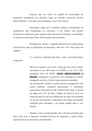Articula que em razão do pedido de exoneração da
candidata classificada em primeiro lugar de referido concurso, haveria
direito liquido e certo para sua nomeação, o que não ocorreu.
Outrossim, alega que a Apelada realizou contratações de
profissional não classificado no concurso, o Sr. Rafael Luis Muller
Fransescon, razão pela qual, pugnou pela concessão de liminar em mandado
de segurança para que fosse determinada sua nomeação.
Devidamente citada, a Apelada apresentou as informações
concernentes para o julgamento da demanda, vide mov. 39.1 dos autos em
epígrafe.
A r. sentença proferida pelo Ilmo. Juízo a quo determinou
o seguinte:
Diante do exposto e por tudo o mais que dos autos consta,
com fulcro no art. 487, inciso I, do NCPC c.c. art. 719 e 723,
parágrafo único do NCPC, JULGO IMPROCEDENTE O
PEDIDO, extinguindo o processo com resolução do mérito,
revogando, por fim, a liminar anteriormente concedida.
Por conseguinte, condeno a parte autora ao pagamento das
custas judiciais, despesas processuais, e honorários
advocatícios arbitrados em R$ 1.000,00 (mil reais), na forma
do artigo 85, § 8º, do Novo Código de Processo Civil, em
razão do grau de zelo do profissional; do lugar de prestação
do serviço; da natureza e importância da causa, do trabalho
realizado pelo advogado e do tempo exigido para o seu
serviço.
Destarte, não se conformando com a decisão proferida pelo
Ilmo. juízo quo, a Apelante interpôs Recurso de Apelação, e desse modo,
apresentam-se as presentes contrarrazões.
 