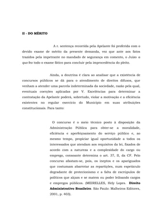 II - DO MÉRITO
A r. sentença recorrida pela Apelante foi proferida com o
devido exame de mérito da presente demanda, vez que ante aos fatos
trazidos pela impetrante no mandado de segurança em comento, o Juízo a
quo fez todo o exame fático para concluir pela improcedência do pleito.
Ainda, a doutrina é clara ao analisar que a existência de
concursos públicos se dá para o atendimento de direitos difusos, que
venham a atender uma parcela indeterminada da sociedade, razão pela qual,
eventuais coerções aplicadas por V. Excelências para determinar a
contratação da Apelante poderá, sobretudo, violar a motivação e a eficiência
existentes no regular exercício do Município em suas atribuições
constitucionais. Para tanto:
O concurso é o meio técnico posto à disposição da
Administração Pública para obter-se a moralidade,
eficiência e aperfeiçoamento do serviço público e, ao
mesmo tempo, propiciar igual oportunidade a todos os
interessados que atendam aos requisitos da lei, fixados de
acordo com a natureza e a complexidade do cargo ou
emprego, consoante determina o art. 37, II, da CF. Pelo
concurso afastam-se, pois, os ineptos e os apariguados
que costumam abarrotar as repartições, num espetáculo
degradante de protecionismo e a falta de escrúpulos de
políticos que alçam e se matem ou poder leiloando cargos
e empregos públicos. (MEIRELLES, Hely Lopes. Direito
Administrativo Brasileiro. São Paulo: Malheiros Editores,
2001, p. 403).
 