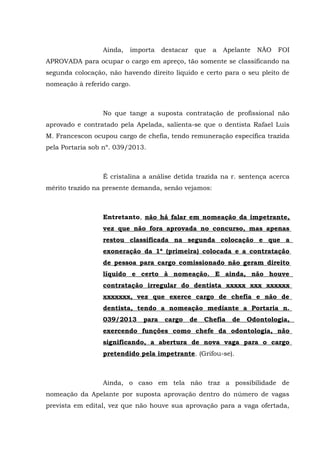 Ainda, importa destacar que a Apelante NÃO FOI
APROVADA para ocupar o cargo em apreço, tão somente se classificando na
segunda colocação, não havendo direito liquido e certo para o seu pleito de
nomeação à referido cargo.
No que tange a suposta contratação de profissional não
aprovado e contratado pela Apelada, salienta-se que o dentista Rafael Luis
M. Francescon ocupou cargo de chefia, tendo remuneração específica trazida
pela Portaria sob nº. 039/2013.
É cristalina a análise detida trazida na r. sentença acerca
mérito trazido na presente demanda, senão vejamos:
Entretanto, não há falar em nomeação da impetrante,
vez que não fora aprovada no concurso, mas apenas
restou classificada na segunda colocação e que a
exoneração da 1ª (primeira) colocada e a contratação
de pessoa para cargo comissionado não geram direito
líquido e certo à nomeação. E ainda, não houve
contratação irregular do dentista xxxxx xxx xxxxxx
xxxxxxx, vez que exerce cargo de chefia e não de
dentista, tendo a nomeação mediante a Portaria n.
039/2013 para cargo de Chefia de Odontologia,
exercendo funções como chefe da odontologia, não
significando, a abertura de nova vaga para o cargo
pretendido pela impetrante. (Grifou-se).
Ainda, o caso em tela não traz a possibilidade de
nomeação da Apelante por suposta aprovação dentro do número de vagas
prevista em edital, vez que não houve sua aprovação para a vaga ofertada,
 