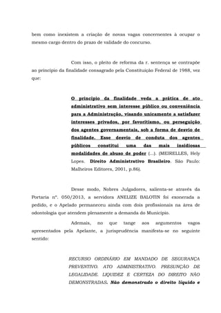 bem como inexistem a criação de novas vagas concernentes à ocupar o
mesmo cargo dentro do prazo de validade do concurso.
Com isso, o pleito de reforma da r. sentença se contrapõe
ao princípio da finalidade consagrado pela Constituição Federal de 1988, vez
que:
O princípio da finalidade veda a prática de ato
administrativo sem interesse público ou conveniência
para a Administração, visando unicamente a satisfazer
interesses privados, por favoritismo, ou perseguição
dos agentes governamentais, sob a forma de desvio de
finalidade. Esse desvio de conduta dos agentes
públicos constitui uma das mais insidiosas
modalidades de abuso de poder (...). (MEIRELLES, Hely
Lopes. Direito Administrativo Brasileiro. São Paulo:
Malheiros Editores, 2001, p.86).
Desse modo, Nobres Julgadores, salienta-se através da
Portaria nº. 050/2013, a servidora ANELIZE BALOTIN foi exonerada a
pedido, e o Apelado permaneceu ainda com dois profissionais na área de
odontologia que atendem plenamente a demanda do Município.
Ademais, no que tange aos argumentos vagos
apresentados pela Apelante, a jurisprudência manifesta-se no seguinte
sentido:
RECURSO ORDINÁRIO EM MANDADO DE SEGURANÇA
PREVENTIVO. ATO ADMINISTRATIVO. PRESUNÇÃO DE
LEGALIDADE. LIQUIDEZ E CERTEZA DO DIREITO NÃO
DEMONSTRADAS. Não demonstrado o direito líquido e
 