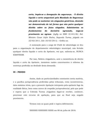 certo, impõe-se a denegação da segurança. - O direito
líquido e certo amparável pelo Mandado de Segurança
não pode se sustentar em alegações genéricas, devendo
ser demonstrado de tal forma que não paire qualquer
dúvida sobre os fatos alegados. Subsistentes os
fundamentos do decisório agravado, nega-se
provimento ao agravo. (AgRg no RMS 32.441/RJ, Rel.
Ministro Cesar Asfor Rocha, Segunda Turma, julgado em
22/02/2011, DJe 18/03/2011). – Grifou-se.
A nomeação para o cargo de Chefe de odontologia se deu
para a organização do departamento odontológico municipal, não ferindo
qualquer direito liquido e certo da Apelante, vez que, salienta-se, NUNCA
EXISTIRAM.
Por isso, Nobres Julgadores, ante a inexistência de direito
liquido e certo da Apelante, inexistem razões concernentes à reforma da
sentença proferida no deslinde desta demanda.
III – PEDIDO
Assim, dado as particularidades constantes nesta matéria,
e a pacifica jurisprudência proferidas pelos tribunais, resta incontroverso,
data máxima vênia, que a presente Apelação interposta pela apelante foge da
realidade fática, bem como carece de respaldo jurisprudencial, pelo que pede
e espera que a Colenda Turma Julgadora digne-se receber, conhecer,
processar este recurso de apelação, para que ao final seja negado
provimento.
Termos com os quais pede e espera deferimento.
XXXXXX XXXXXXX XXXX em 00 de julho de 2016.
 