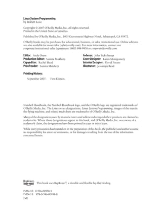 Linux System Programming
by Robert Love
Copyright © 2007 O’Reilly Media, Inc. All rights reserved.
Printed in the United States of America.
Published by O’Reilly Media, Inc., 1005 Gravenstein Highway North, Sebastopol, CA 95472.
O’Reilly books may be purchased for educational, business, or sales promotional use. Online editions
are also available for most titles (safari.oreilly.com). For more information, contact our
corporate/institutional sales department: (800) 998-9938 or corporate@oreilly.com.
Editor: Andy Oram
Production Editor: Sumita Mukherji
Copyeditor: Rachel Head
Proofreader: Sumita Mukherji
Indexer: John Bickelhaupt
Cover Designer: Karen Montgomery
Interior Designer: David Futato
Illustrator: Jessamyn Read
Printing History:
September 2007: First Edition.
Nutshell Handbook, the Nutshell Handbook logo, and the O’Reilly logo are registered trademarks of
O’Reilly Media, Inc. The Linux series designations, Linux System Programming, images of the man in
the flying machine, and related trade dress are trademarks of O’Reilly Media, Inc.
Many of the designations used by manufacturers and sellers to distinguish their products are claimed as
trademarks. Where those designations appear in this book, and O’Reilly Media, Inc. was aware of a
trademark claim, the designations have been printed in caps or initial caps.
While every precaution has been taken in the preparation of this book, the publisher and author assume
no responsibility for errors or omissions, or for damages resulting from the use of the information
contained herein.
This book uses RepKover™
, a durable and flexible lay-flat binding.
ISBN-10: 0-596-00958-5
ISBN-13: 978-0-596-00958-8
[M]
 