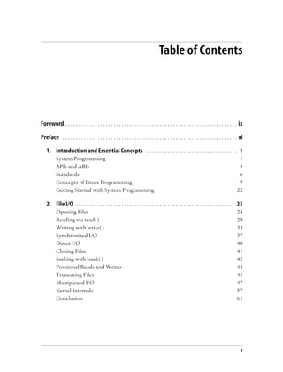 v
Table of Contents
Foreword . . . . . . . . . . . . . . . . . . . . . . . . . . . . . . . . . . . . . . . . . . . . . . . . . . . . . . . . . . . . . . . . ix
Preface . . . . . . . . . . . . . . . . . . . . . . . . . . . . . . . . . . . . . . . . . . . . . . . . . . . . . . . . . . . . . . . . . xi
1. Introduction and Essential Concepts . . . . . . . . . . . . . . . . . . . . . . . . . . . . . . . . . . 1
System Programming 1
APIs and ABIs 4
Standards 6
Concepts of Linux Programming 9
Getting Started with System Programming 22
2. File I/O . . . . . . . . . . . . . . . . . . . . . . . . . . . . . . . . . . . . . . . . . . . . . . . . . . . . . . . . . . . 23
Opening Files 24
Reading via read( ) 29
Writing with write( ) 33
Synchronized I/O 37
Direct I/O 40
Closing Files 41
Seeking with lseek( ) 42
Positional Reads and Writes 44
Truncating Files 45
Multiplexed I/O 47
Kernel Internals 57
Conclusion 61
 