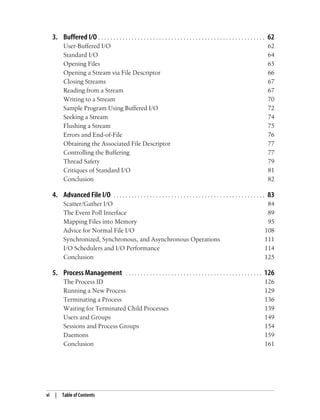 vi | Table of Contents
3. Buffered I/O . . . . . . . . . . . . . . . . . . . . . . . . . . . . . . . . . . . . . . . . . . . . . . . . . . . . . . . 62
User-Buffered I/O 62
Standard I/O 64
Opening Files 65
Opening a Stream via File Descriptor 66
Closing Streams 67
Reading from a Stream 67
Writing to a Stream 70
Sample Program Using Buffered I/O 72
Seeking a Stream 74
Flushing a Stream 75
Errors and End-of-File 76
Obtaining the Associated File Descriptor 77
Controlling the Buffering 77
Thread Safety 79
Critiques of Standard I/O 81
Conclusion 82
4. Advanced File I/O . . . . . . . . . . . . . . . . . . . . . . . . . . . . . . . . . . . . . . . . . . . . . . . . . . 83
Scatter/Gather I/O 84
The Event Poll Interface 89
Mapping Files into Memory 95
Advice for Normal File I/O 108
Synchronized, Synchronous, and Asynchronous Operations 111
I/O Schedulers and I/O Performance 114
Conclusion 125
5. Process Management . . . . . . . . . . . . . . . . . . . . . . . . . . . . . . . . . . . . . . . . . . . . . 126
The Process ID 126
Running a New Process 129
Terminating a Process 136
Waiting for Terminated Child Processes 139
Users and Groups 149
Sessions and Process Groups 154
Daemons 159
Conclusion 161
 