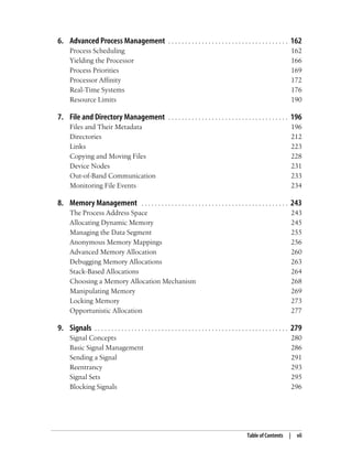 Table of Contents | vii
6. Advanced Process Management . . . . . . . . . . . . . . . . . . . . . . . . . . . . . . . . . . . . 162
Process Scheduling 162
Yielding the Processor 166
Process Priorities 169
Processor Affinity 172
Real-Time Systems 176
Resource Limits 190
7. File and Directory Management . . . . . . . . . . . . . . . . . . . . . . . . . . . . . . . . . . . . 196
Files and Their Metadata 196
Directories 212
Links 223
Copying and Moving Files 228
Device Nodes 231
Out-of-Band Communication 233
Monitoring File Events 234
8. Memory Management . . . . . . . . . . . . . . . . . . . . . . . . . . . . . . . . . . . . . . . . . . . . 243
The Process Address Space 243
Allocating Dynamic Memory 245
Managing the Data Segment 255
Anonymous Memory Mappings 256
Advanced Memory Allocation 260
Debugging Memory Allocations 263
Stack-Based Allocations 264
Choosing a Memory Allocation Mechanism 268
Manipulating Memory 269
Locking Memory 273
Opportunistic Allocation 277
9. Signals . . . . . . . . . . . . . . . . . . . . . . . . . . . . . . . . . . . . . . . . . . . . . . . . . . . . . . . . . . 279
Signal Concepts 280
Basic Signal Management 286
Sending a Signal 291
Reentrancy 293
Signal Sets 295
Blocking Signals 296
 