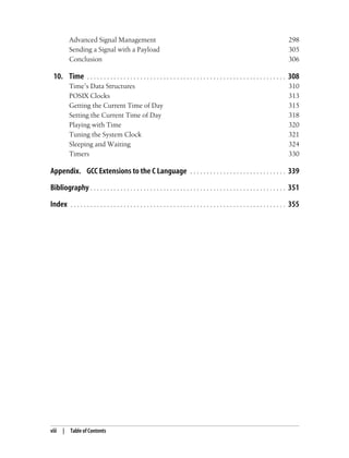 viii | Table of Contents
Advanced Signal Management 298
Sending a Signal with a Payload 305
Conclusion 306
10. Time . . . . . . . . . . . . . . . . . . . . . . . . . . . . . . . . . . . . . . . . . . . . . . . . . . . . . . . . . . . . 308
Time’s Data Structures 310
POSIX Clocks 313
Getting the Current Time of Day 315
Setting the Current Time of Day 318
Playing with Time 320
Tuning the System Clock 321
Sleeping and Waiting 324
Timers 330
Appendix. GCC Extensions to the C Language . . . . . . . . . . . . . . . . . . . . . . . . . . . . . 339
Bibliography . . . . . . . . . . . . . . . . . . . . . . . . . . . . . . . . . . . . . . . . . . . . . . . . . . . . . . . . . . . 351
Index . . . . . . . . . . . . . . . . . . . . . . . . . . . . . . . . . . . . . . . . . . . . . . . . . . . . . . . . . . . . . . . . . 355
 