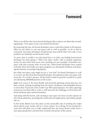 ix
Foreword
There is an old line that Linux kernel developers like to throw out when they are feel-
ing grumpy: “User space is just a test load for the kernel.”
By muttering this line, the kernel developers aim to wash their hands of all responsi-
bility for any failure to run user-space code as well as possible. As far as they’re
concerned, user-space developers should just go away and fix their own code, as any
problems are definitely not the kernel’s fault.
To prove that it usually is not the kernel that is at fault, one leading Linux kernel
developer has been giving a “Why User Space Sucks” talk to packed conference
rooms for more than three years now, pointing out real examples of horrible user-
space code that everyone relies on every day. Other kernel developers have created
tools that show how badly user-space programs are abusing the hardware and drain-
ing the batteries of unsuspecting laptops.
But while user-space code might be just a “test load” for kernel developers to scoff
at, it turns out that all of these kernel developers also depend on that user-space code
every day. If it weren’t present, all the kernel would be good for would be to print
out alternating ABABAB patterns on the screen.
Right now, Linux is the most flexible and powerful operating system that has ever
been created, running everything from the tiniest cell phones and embedded devices
to more than 70 percent of the world’s top 500 supercomputers. No other operating
system has ever been able to scale so well and meet the challenges of all of these dif-
ferent hardware types and environments.
And along with the kernel, code running in user space on Linux can also operate on
all of those platforms, providing the world with real applications and utilities people
rely on.
In this book, Robert Love has taken on the unenviable task of teaching the reader
about almost every system call on a Linux system. In so doing, he has produced a
tome that will allow you to fully understand how the Linux kernel works from a
user-space perspective, and also how to harness the power of this system.
 