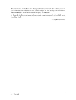 x | Foreword
The information in this book will show you how to create code that will run on all of
the different Linux distributions and hardware types. It will allow you to understand
how Linux works and how to take advantage of its flexibility.
In the end, this book teaches you how to write code that doesn't suck, which is the
best thing of all.
—Greg Kroah-Hartman
 