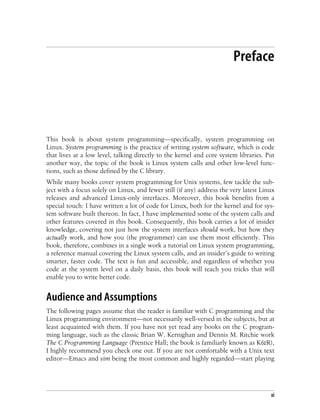 xi
Preface
This book is about system programming—specifically, system programming on
Linux. System programming is the practice of writing system software, which is code
that lives at a low level, talking directly to the kernel and core system libraries. Put
another way, the topic of the book is Linux system calls and other low-level func-
tions, such as those defined by the C library.
While many books cover system programming for Unix systems, few tackle the sub-
ject with a focus solely on Linux, and fewer still (if any) address the very latest Linux
releases and advanced Linux-only interfaces. Moreover, this book benefits from a
special touch: I have written a lot of code for Linux, both for the kernel and for sys-
tem software built thereon. In fact, I have implemented some of the system calls and
other features covered in this book. Consequently, this book carries a lot of insider
knowledge, covering not just how the system interfaces should work, but how they
actually work, and how you (the programmer) can use them most efficiently. This
book, therefore, combines in a single work a tutorial on Linux system programming,
a reference manual covering the Linux system calls, and an insider’s guide to writing
smarter, faster code. The text is fun and accessible, and regardless of whether you
code at the system level on a daily basis, this book will teach you tricks that will
enable you to write better code.
Audience and Assumptions
The following pages assume that the reader is familiar with C programming and the
Linux programming environment—not necessarily well-versed in the subjects, but at
least acquainted with them. If you have not yet read any books on the C program-
ming language, such as the classic Brian W. Kernighan and Dennis M. Ritchie work
The C Programming Language (Prentice Hall; the book is familiarly known as K&R),
I highly recommend you check one out. If you are not comfortable with a Unix text
editor—Emacs and vim being the most common and highly regarded—start playing
 