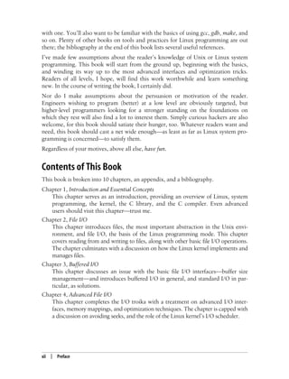 xii | Preface
with one. You’ll also want to be familiar with the basics of using gcc, gdb, make, and
so on. Plenty of other books on tools and practices for Linux programming are out
there; the bibliography at the end of this book lists several useful references.
I’ve made few assumptions about the reader’s knowledge of Unix or Linux system
programming. This book will start from the ground up, beginning with the basics,
and winding its way up to the most advanced interfaces and optimization tricks.
Readers of all levels, I hope, will find this work worthwhile and learn something
new. In the course of writing the book, I certainly did.
Nor do I make assumptions about the persuasion or motivation of the reader.
Engineers wishing to program (better) at a low level are obviously targeted, but
higher-level programmers looking for a stronger standing on the foundations on
which they rest will also find a lot to interest them. Simply curious hackers are also
welcome, for this book should satiate their hunger, too. Whatever readers want and
need, this book should cast a net wide enough—as least as far as Linux system pro-
gramming is concerned—to satisfy them.
Regardless of your motives, above all else, have fun.
Contents of This Book
This book is broken into 10 chapters, an appendix, and a bibliography.
Chapter 1, Introduction and Essential Concepts
This chapter serves as an introduction, providing an overview of Linux, system
programming, the kernel, the C library, and the C compiler. Even advanced
users should visit this chapter—trust me.
Chapter 2, File I/O
This chapter introduces files, the most important abstraction in the Unix envi-
ronment, and file I/O, the basis of the Linux programming mode. This chapter
covers reading from and writing to files, along with other basic file I/O operations.
The chapter culminates with a discussion on how the Linux kernel implements and
manages files.
Chapter 3, Buffered I/O
This chapter discusses an issue with the basic file I/O interfaces—buffer size
management—and introduces buffered I/O in general, and standard I/O in par-
ticular, as solutions.
Chapter 4, Advanced File I/O
This chapter completes the I/O troika with a treatment on advanced I/O inter-
faces, memory mappings, and optimization techniques. The chapter is capped with
a discussion on avoiding seeks, and the role of the Linux kernel’s I/O scheduler.
 