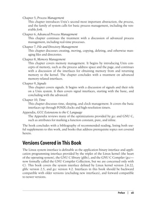 Preface | xiii
Chapter 5, Process Management
This chapter introduces Unix’s second most important abstraction, the process,
and the family of system calls for basic process management, including the ven-
erable fork.
Chapter 6, Advanced Process Management
This chapter continues the treatment with a discussion of advanced process
management, including real-time processes.
Chapter 7, File and Directory Management
This chapter discusses creating, moving, copying, deleting, and otherwise man-
aging files and directories.
Chapter 8, Memory Management
This chapter covers memory management. It begins by introducing Unix con-
cepts of memory, such as the process address space and the page, and continues
with a discussion of the interfaces for obtaining memory from and returning
memory to the kernel. The chapter concludes with a treatment on advanced
memory-related interfaces.
Chapter 9, Signals
This chapter covers signals. It begins with a discussion of signals and their role
on a Unix system. It then covers signal interfaces, starting with the basic, and
concluding with the advanced.
Chapter 10, Time
This chapter discusses time, sleeping, and clock management. It covers the basic
interfaces up through POSIX clocks and high-resolution timers.
Appendix, GCC Extensions to the C Language
The Appendix reviews many of the optimizations provided by gcc and GNU C,
such as attributes for marking a function constant, pure, and inline.
The book concludes with a bibliography of recommended reading, listing both use-
ful supplements to this work, and books that address prerequisite topics not covered
herein.
Versions Covered in This Book
The Linux system interface is definable as the application binary interface and appli-
cation programming interface provided by the triplet of the Linux kernel (the heart
of the operating system), the GNU C library (glibc), and the GNU C Compiler (gcc—
now formally called the GNU Compiler Collection, but we are concerned only with
C). This book covers the system interface defined by Linux kernel version 2.6.22,
glibc version 2.5, and gcc version 4.2. Interfaces in this book should be backward
compatible with older versions (excluding new interfaces), and forward compatible
to newer versions.
 
