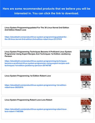 Here are some recommended products that we believe you will be
interested in. You can click the link to download.
Linux System Programmingupdated For The 30 Linux Kernel 2nd Edition
2nd Edition Robert Love
https://ebookbell.com/product/linux-system-programmingupdated-for-
the-30-linux-kernel-2nd-edition-2nd-edition-robert-love-23137816
Linux System Programming Techniques Become A Proficient Linux System
Programmer Using Expert Recipes And Techniques 1st Edition Jackbenny
Persson
https://ebookbell.com/product/linux-system-programming-techniques-
become-a-proficient-linux-system-programmer-using-expert-recipes-and-
techniques-1st-edition-jackbenny-persson-26746788
Linux System Programming 1st Edition Robert Love
https://ebookbell.com/product/linux-system-programming-1st-edition-
robert-love-36252016
Linux System Programming Robert Love Love Robert
https://ebookbell.com/product/linux-system-programming-robert-love-
love-robert-11483566
 