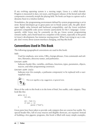 xiv | Preface
If any evolving operating system is a moving target, Linux is a rabid cheetah.
Progress is measured in days, not years, and frequent releases of the kernel and other
components constantly morph the playing field. No book can hope to capture such a
dynamic beast in a timeless fashion.
Nonetheless, the programming environment defined by system programming is set in
stone. Kernel developers go to great pains not to break system calls, the glibc devel-
opers highly value forward and backward compatibility, and the Linux toolchain
generates compatible code across versions (particularly for the C language). Conse-
quently, while Linux may be constantly on the go, Linux system programming
remains stable, and a book based on a snapshot of the system, especially at this point
in Linux’s development, has immense staying power. What I am trying to say is sim-
ple: don’t worry about system interfaces changing, and buy this book!
Conventions Used in This Book
The following typographical conventions are used in this book:
Italic
Used for emphasis, new terms, URLs, foreign phrases, Unix commands and util-
ities, filenames, directory names, and pathnames.
Constant width
Indicates header files, variables, attributes, functions, types, parameters, objects,
macros, and other programming constructs.
Constant width italic
Indicates text (for example, a pathname component) to be replaced with a user-
supplied value.
This icon signifies a tip, suggestion, or general note.
Most of the code in this book is in the form of brief, but usable, code snippets. They
look like this:
while (1) {
int ret;
ret = fork ( );
if (ret == -1)
perror ("fork");
}
Great pains have been taken to provide code snippets that are concise but usable. No
special header files, full of crazy macros and illegible shortcuts, are required. Instead
of building a few gigantic programs, this book is filled with many simple examples.
 