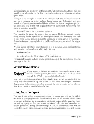 Preface | xv
As the examples are descriptive and fully usable, yet small and clear, I hope they will
provide a useful tutorial on the first read, and remain a good reference on subse-
quent passes.
Nearly all of the examples in this book are self-contained. This means you can easily
copy them into your text editor, and put them to actual use. Unless otherwise men-
tioned, all of the code snippets should build without any special compiler flags. (In a
few cases, you need to link with a special library.) I recommend the following com-
mand to compile a source file:
$ gcc -Wall -Wextra -O2 -g -o snippet snippet.c
This compiles the source file snippet.c into the executable binary snippet, enabling
many warning checks, significant but sane optimizations, and debugging. The code
in this book should compile using this command without errors or warnings—
although of course, you might have to build a skeleton program around the snippet
first.
When a section introduces a new function, it is in the usual Unix manpage format
with a special emphasized font, which looks like this:
#include <fcntl.h>
int posix_fadvise (int fd, off_t pos, off_t len, int advice);
The required headers, and any needed definitions, are at the top, followed by a full
prototype of the call.
Safari® Books Online
When you see a Safari® Books Online icon on the cover of your
favorite technology book, that means the book is available online
through the O’Reilly Network Safari Bookshelf.
Safari offers a solution that’s better than e-books. It’s a virtual library that lets you
easily search thousands of top tech books, cut and paste code samples, download
chapters, and find quick answers when you need the most accurate, current informa-
tion. Try it for free at http://safari.oreilly.com.
Using Code Examples
This book is here to help you get your job done. In general, you may use the code in
this book in your programs and documentation. You do not need to contact us for
permission unless you are reproducing a significant portion of the code. For exam-
ple, writing a program that uses several chunks of code from this book does not
require permission. Selling or distributing a CD-ROM of examples from O’Reilly
books does require permission. Answering a question by citing this book and quoting
 