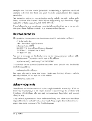 xvi | Preface
example code does not require permission. Incorporating a significant amount of
example code from this book into your product’s documentation does require
permission.
We appreciate attribution. An attribution usually includes the title, author, pub-
lisher, and ISBN. For example: “Linux System Programming by Robert Love. Copy-
right 2007 O’Reilly Media, Inc., 978-0-596-00958-8.”
If you believe that your use of code examples falls outside of fair use or the permis-
sion given above, feel free to contact us at permissions@oreilly.com.
How to Contact Us
Please address comments and questions concerning this book to the publisher:
O’Reilly Media, Inc.
1005 Gravenstein Highway North
Sebastopol, CA 95472
800-998-9938 (in the United States or Canada)
707-829-0515 (international or local)
707-829-0104 (fax)
We have a web page for this book, where we list errata, examples, and any addi-
tional information. You can access this page at this address:
http://www.oreilly.com/catalog/9780596009588/
To comment or ask technical questions about this book, you can send an email to
the following address:
bookquestions@oreilly.com
For more information about our books, conferences, Resource Centers, and the
O’Reilly Network, see our web site at this address:
http://www.oreilly.com
Acknowledgments
Many hearts and minds contributed to the completion of this manuscript. While no
list would be complete, it is my sincere pleasure to acknowledge the assistance and
friendship of individuals who provided encouragement, knowledge, and support
along the way.
Andy Oram is a phenomenal editor and human being. This effort would have been
impossible without his hard work. A rare breed, Andy couples deep technical knowl-
edge with a poetic command of the English language.
 