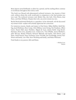 Preface | xvii
Brian Jepson served brilliantly as editor for a period, and his sterling efforts continue
to reverberate throughout this work as well.
This book was blessed with phenomenal technical reviewers, true masters of their
craft, without whom this work would pale in comparison to the final product you
now read. The technical reviewers were Robert Day, Jim Lieb, Chris Rivera, Joey
Shaw, and Alain Williams. Despite their toils, any errors remain my own.
Rachel Head performed flawlessly as copyeditor. In her aftermath, red ink decorated
my written word—readers will certainly appreciate her corrections.
For numerous reasons, thanks and respect to Paul Amici, Mikey Babbitt, Keith Bar-
bag, Jacob Berkman, Dave Camp, Chris DiBona, Larry Ewing, Nat Friedman, Albert
Gator, Dustin Hall, Joyce Hawkins, Miguel de Icaza, Jimmy Krehl, Greg Kroah-
Hartman, Doris Love, Jonathan Love, Linda Love, Tim O’Reilly, Aaron Matthews,
John McCain, Randy O’Dowd, Salvatore Ribaudo and family, Chris Rivera, Joey
Shaw, Sarah Stewart, Peter Teichman, Linus Torvalds, Jon Trowbridge, Jeremy Van-
Doren and family, Luis Villa, Steve Weisberg and family, and Helen Whisnant.
Final thanks to my parents, Bob and Elaine.
—Robert Love
Boston
 