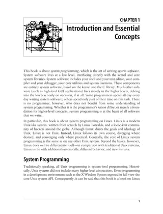 1
Chapter 1 CHAPTER 1
Introduction and Essential
Concepts
This book is about system programming, which is the art of writing system software.
System software lives at a low level, interfacing directly with the kernel and core
system libraries. System software includes your shell and your text editor, your com-
piler and your debugger, your core utilities and system daemons. These components
are entirely system software, based on the kernel and the C library. Much other soft-
ware (such as high-level GUI applications) lives mostly in the higher levels, delving
into the low level only on occasion, if at all. Some programmers spend all day every
day writing system software; others spend only part of their time on this task. There
is no programmer, however, who does not benefit from some understanding of
system programming. Whether it is the programmer’s raison d’être, or merely a foun-
dation for higher-level concepts, system programming is at the heart of all software
that we write.
In particular, this book is about system programming on Linux. Linux is a modern
Unix-like system, written from scratch by Linus Torvalds, and a loose-knit commu-
nity of hackers around the globe. Although Linux shares the goals and ideology of
Unix, Linux is not Unix. Instead, Linux follows its own course, diverging where
desired, and converging only where practical. Generally, the core of Linux system
programming is the same as on any other Unix system. Beyond the basics, however,
Linux does well to differentiate itself—in comparison with traditional Unix systems,
Linux is rife with additional system calls, different behavior, and new features.
System Programming
Traditionally speaking, all Unix programming is system-level programming. Histori-
cally, Unix systems did not include many higher-level abstractions. Even programming
in a development environment such as the X Window System exposed in full view the
core Unix system API. Consequently, it can be said that this book is a book on Linux
 