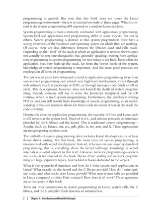2 | Chapter 1: Introduction and Essential Concepts
programming in general. But note that this book does not cover the Linux
programming environment—there is no tutorial on make in these pages. What is cov-
ered is the system programming API exposed on a modern Linux machine.
System programming is most commonly contrasted with application programming.
System-level and application-level programming differ in some aspects, but not in
others. System programming is distinct in that system programmers must have a
strong awareness of the hardware and operating system on which they are working.
Of course, there are also differences between the libraries used and calls made.
Depending on the “level” of the stack at which an application is written, the two may
not actually be very interchangeable, but, generally speaking, moving from applica-
tion programming to system programming (or vice versa) is not hard. Even when the
application lives very high up the stack, far from the lowest levels of the system,
knowledge of system programming is important. And the same good practices are
employed in all forms of programming.
The last several years have witnessed a trend in application programming away from
system-level programming and toward very high-level development, either through
web software (such as JavaScript or PHP), or through managed code (such as C# or
Java). This development, however, does not foretell the death of system program-
ming. Indeed, someone still has to write the JavaScript interpreter and the C#
runtime, which is itself system programming. Furthermore, the developers writing
PHP or Java can still benefit from knowledge of system programming, as an under-
standing of the core internals allows for better code no matter where in the stack the
code is written.
Despite this trend in application programming, the majority of Unix and Linux code
is still written at the system level. Much of it is C, and subsists primarily on interfaces
provided by the C library and the kernel. This is traditional system programming—
Apache, bash, cp, Emacs, init, gcc, gdb, glibc, ls, mv, vim, and X. These applications
are not going away anytime soon.
The umbrella of system programming often includes kernel development, or at least
device driver writing. But this book, like most texts on system programming, is
unconcerned with kernel development. Instead, it focuses on user-space system-level
programming; that is, everything above the kernel (although knowledge of kernel
internals is a useful adjunct to this text). Likewise, network programming—sockets
and such—is not covered in this book. Device driver writing and network program-
ming are large, expansive topics, best tackled in books dedicated to the subject.
What is the system-level interface, and how do I write system-level applications in
Linux? What exactly do the kernel and the C library provide? How do I write opti-
mal code, and what tricks does Linux provide? What neat system calls are provided
in Linux compared to other Unix variants? How does it all work? Those questions
are at the center of this book.
There are three cornerstones to system programming in Linux: system calls, the C
library, and the C compiler. Each deserves an introduction.
 