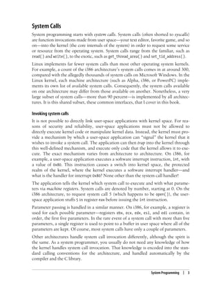 System Programming | 3
System Calls
System programming starts with system calls. System calls (often shorted to syscalls)
are function invocations made from user space—your text editor, favorite game, and so
on—into the kernel (the core internals of the system) in order to request some service
or resource from the operating system. System calls range from the familiar, such as
read() and write(), to the exotic, such as get_thread_area() and set_tid_address().
Linux implements far fewer system calls than most other operating system kernels.
For example, a count of the i386 architecture’s system calls comes in at around 300,
compared with the allegedly thousands of system calls on Microsoft Windows. In the
Linux kernel, each machine architecture (such as Alpha, i386, or PowerPC) imple-
ments its own list of available system calls. Consequently, the system calls available
on one architecture may differ from those available on another. Nonetheless, a very
large subset of system calls—more than 90 percent—is implemented by all architec-
tures. It is this shared subset, these common interfaces, that I cover in this book.
Invoking system calls
It is not possible to directly link user-space applications with kernel space. For rea-
sons of security and reliability, user-space applications must not be allowed to
directly execute kernel code or manipulate kernel data. Instead, the kernel must pro-
vide a mechanism by which a user-space application can “signal” the kernel that it
wishes to invoke a system call. The application can then trap into the kernel through
this well-defined mechanism, and execute only code that the kernel allows it to exe-
cute. The exact mechanism varies from architecture to architecture. On i386, for
example, a user-space application executes a software interrupt instruction, int, with
a value of 0x80. This instruction causes a switch into kernel space, the protected
realm of the kernel, where the kernel executes a software interrupt handler—and
what is the handler for interrupt 0x80? None other than the system call handler!
The application tells the kernel which system call to execute and with what parame-
ters via machine registers. System calls are denoted by number, starting at 0. On the
i386 architecture, to request system call 5 (which happens to be open( )), the user-
space application stuffs 5 in register eax before issuing the int instruction.
Parameter passing is handled in a similar manner. On i386, for example, a register is
used for each possible parameter—registers ebx, ecx, edx, esi, and edi contain, in
order, the first five parameters. In the rare event of a system call with more than five
parameters, a single register is used to point to a buffer in user space where all of the
parameters are kept. Of course, most system calls have only a couple of parameters.
Other architectures handle system call invocation differently, although the spirit is
the same. As a system programmer, you usually do not need any knowledge of how
the kernel handles system call invocation. That knowledge is encoded into the stan-
dard calling conventions for the architecture, and handled automatically by the
compiler and the C library.
 