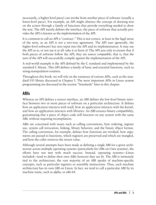 APIs and ABIs | 5
necessarily, a higher-level piece) can invoke from another piece of software (usually a
lower-level piece). For example, an API might abstract the concept of drawing text
on the screen through a family of functions that provide everything needed to draw
the text. The API merely defines the interface; the piece of software that actually pro-
vides the API is known as the implementation of the API.
It is common to call an API a “contract.” This is not correct, at least in the legal sense
of the term, as an API is not a two-way agreement. The API user (generally, the
higher-level software) has zero input into the API and its implementation. It may use
the API as-is, or not use it at all: take it or leave it! The API acts only to ensure that if
both pieces of software follow the API, they are source compatible; that is, that the
user of the API will successfully compile against the implementation of the API.
A real-world example is the API defined by the C standard and implemented by the
standard C library. This API defines a family of basic and essential functions, such as
string-manipulation routines.
Throughout this book, we will rely on the existence of various APIs, such as the stan-
dard I/O library discussed in Chapter 3. The most important APIs in Linux system
programming are discussed in the section “Standards” later in this chapter.
ABIs
Whereas an API defines a source interface, an ABI defines the low-level binary inter-
face between two or more pieces of software on a particular architecture. It defines
how an application interacts with itself, how an application interacts with the kernel,
and how an application interacts with libraries. An ABI ensures binary compatibility,
guaranteeing that a piece of object code will function on any system with the same
ABI, without requiring recompilation.
ABIs are concerned with issues such as calling conventions, byte ordering, register
use, system call invocation, linking, library behavior, and the binary object format.
The calling convention, for example, defines how functions are invoked, how argu-
ments are passed to functions, which registers are preserved and which are mangled,
and how the caller retrieves the return value.
Although several attempts have been made at defining a single ABI for a given archi-
tecture across multiple operating systems (particularly for i386 on Unix systems), the
efforts have not met with much success. Instead, operating systems—Linux
included—tend to define their own ABIs however they see fit. The ABI is intimately
tied to the architecture; the vast majority of an ABI speaks of machine-specific
concepts, such as particular registers or assembly instructions. Thus, each machine
architecture has its own ABI on Linux. In fact, we tend to call a particular ABI by its
machine name, such as alpha, or x86-64.
 
