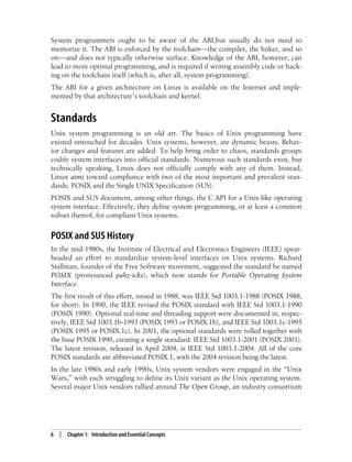 6 | Chapter 1: Introduction and Essential Concepts
System programmers ought to be aware of the ABI,but usually do not need to
memorize it. The ABI is enforced by the toolchain—the compiler, the linker, and so
on—and does not typically otherwise surface. Knowledge of the ABI, however, can
lead to more optimal programming, and is required if writing assembly code or hack-
ing on the toolchain itself (which is, after all, system programming).
The ABI for a given architecture on Linux is available on the Internet and imple-
mented by that architecture’s toolchain and kernel.
Standards
Unix system programming is an old art. The basics of Unix programming have
existed untouched for decades. Unix systems, however, are dynamic beasts. Behav-
ior changes and features are added. To help bring order to chaos, standards groups
codify system interfaces into official standards. Numerous such standards exist, but
technically speaking, Linux does not officially comply with any of them. Instead,
Linux aims toward compliance with two of the most important and prevalent stan-
dards: POSIX and the Single UNIX Specification (SUS).
POSIX and SUS document, among other things, the C API for a Unix-like operating
system interface. Effectively, they define system programming, or at least a common
subset thereof, for compliant Unix systems.
POSIX and SUS History
In the mid-1980s, the Institute of Electrical and Electronics Engineers (IEEE) spear-
headed an effort to standardize system-level interfaces on Unix systems. Richard
Stallman, founder of the Free Software movement, suggested the standard be named
POSIX (pronounced pahz-icks), which now stands for Portable Operating System
Interface.
The first result of this effort, issued in 1988, was IEEE Std 1003.1-1988 (POSIX 1988,
for short). In 1990, the IEEE revised the POSIX standard with IEEE Std 1003.1-1990
(POSIX 1990). Optional real-time and threading support were documented in, respec-
tively, IEEE Std 1003.1b-1993 (POSIX 1993 or POSIX.1b), and IEEE Std 1003.1c-1995
(POSIX 1995 or POSIX.1c). In 2001, the optional standards were rolled together with
the base POSIX 1990, creating a single standard: IEEE Std 1003.1-2001 (POSIX 2001).
The latest revision, released in April 2004, is IEEE Std 1003.1-2004. All of the core
POSIX standards are abbreviated POSIX.1, with the 2004 revision being the latest.
In the late 1980s and early 1990s, Unix system vendors were engaged in the “Unix
Wars,” with each struggling to define its Unix variant as the Unix operating system.
Several major Unix vendors rallied around The Open Group, an industry consortium
 