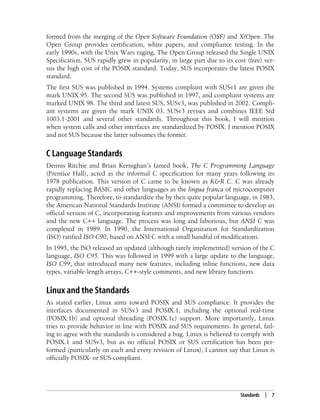 Standards | 7
formed from the merging of the Open Software Foundation (OSF) and X/Open. The
Open Group provides certification, white papers, and compliance testing. In the
early 1990s, with the Unix Wars raging, The Open Group released the Single UNIX
Specification. SUS rapidly grew in popularity, in large part due to its cost (free) ver-
sus the high cost of the POSIX standard. Today, SUS incorporates the latest POSIX
standard.
The first SUS was published in 1994. Systems compliant with SUSv1 are given the
mark UNIX 95. The second SUS was published in 1997, and compliant systems are
marked UNIX 98. The third and latest SUS, SUSv3, was published in 2002. Compli-
ant systems are given the mark UNIX 03. SUSv3 revises and combines IEEE Std
1003.1-2001 and several other standards. Throughout this book, I will mention
when system calls and other interfaces are standardized by POSIX. I mention POSIX
and not SUS because the latter subsumes the former.
C Language Standards
Dennis Ritchie and Brian Kernighan’s famed book, The C Programming Language
(Prentice Hall), acted as the informal C specification for many years following its
1978 publication. This version of C came to be known as K&R C. C was already
rapidly replacing BASIC and other languages as the lingua franca of microcomputer
programming. Therefore, to standardize the by then quite popular language, in 1983,
the American National Standards Institute (ANSI) formed a committee to develop an
official version of C, incorporating features and improvements from various vendors
and the new C++ language. The process was long and laborious, but ANSI C was
completed in 1989. In 1990, the International Organization for Standardization
(ISO) ratified ISO C90, based on ANSI C with a small handful of modifications.
In 1995, the ISO released an updated (although rarely implemented) version of the C
language, ISO C95. This was followed in 1999 with a large update to the language,
ISO C99, that introduced many new features, including inline functions, new data
types, variable-length arrays, C++-style comments, and new library functions.
Linux and the Standards
As stated earlier, Linux aims toward POSIX and SUS compliance. It provides the
interfaces documented in SUSv3 and POSIX.1, including the optional real-time
(POSIX.1b) and optional threading (POSIX.1c) support. More importantly, Linux
tries to provide behavior in line with POSIX and SUS requirements. In general, fail-
ing to agree with the standards is considered a bug. Linux is believed to comply with
POSIX.1 and SUSv3, but as no official POSIX or SUS certification has been per-
formed (particularly on each and every revision of Linux), I cannot say that Linux is
officially POSIX- or SUS-compliant.
 