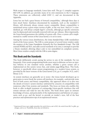8 | Chapter 1: Introduction and Essential Concepts
With respect to language standards, Linux fares well. The gcc C compiler supports
ISO C99. In addition, gcc provides many of its own extensions to the C language.
These extensions are collectively called GNU C, and are documented in the
Appendix.
Linux has not had a great history of forward compatibility,* although these days it
fares much better. Interfaces documented by standards, such as the standard C
library, will obviously always remain source compatible. Binary compatibility is
maintained across a given major version of glibc, at the very least. And as C is stan-
dardized, gcc will always compile legal C correctly, although gcc-specific extensions
may be deprecated and eventually removed with new gcc releases. Most importantly,
the Linux kernel guarantees the stability of system calls. Once a system call is imple-
mented in a stable version of the Linux kernel, it is set in stone.
Among the various Linux distributions, the Linux Standard Base (LSB) standardizes
much of the Linux system. The LSB is a joint project of several Linux vendors under
the auspices of the Linux Foundation (formerly the Free Standards Group). The LSB
extends POSIX and SUS, and adds several standards of its own; it attempts to provide
a binary standard, allowing object code to run unmodified on compliant systems.
Most Linux vendors comply with the LSB to some degree.
This Book and the Standards
This book deliberately avoids paying lip service to any of the standards. Far too
frequently, Unix system programming books must stop to elaborate on how an inter-
face behaves in one standard versus another, whether a given system call is
implemented on this system versus that, and similar page-filling bloat. This book,
however, is specifically about system programming on a modern Linux system, as
provided by the latest versions of the Linux kernel (2.6), gcc C compiler (4.2), and C
library (2.5).
As system interfaces are generally set in stone—the Linux kernel developers go to
great pains to never break the system call interfaces, for example—and provide some
level of both source and binary compatibility, this approach allows us to dive into
the details of Linux’s system interface unfettered by concerns of compatibility with
numerous other Unix systems and standards. This focus on Linux also enables this
book to offer in-depth treatment of cutting-edge Linux-specific interfaces that will
remain relevant and valid far into the future. The book draws upon an intimate
knowledge of Linux, and particularly of the implementation and behavior of compo-
nents such as gcc and the kernel, to provide an insider’s view, full of the best
practices and optimization tips of an experienced veteran.
* Experienced Linux users might remember the switch from a.out to ELF, the switch from libc5 to glibc, gcc
changes, and so on. Thankfully, those days are behind us.
 