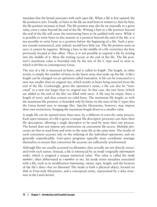10 | Chapter 1: Introduction and Essential Concepts
metadata that the kernel associates with each open file. When a file is first opened, the
file position is zero. Usually, as bytes in the file are read from or written to, byte-by-byte,
the file position increases in kind. The file position may also be set manually to a given
value, even a value beyond the end of the file. Writing a byte to a file position beyond
the end of the file will cause the intervening bytes to be padded with zeros. While it
is possible to write bytes in this manner to a position beyond the end of the file, it is
not possible to write bytes to a position before the beginning of a file. Such a prac-
tice sounds nonsensical, and, indeed, would have little use. The file position starts at
zero; it cannot be negative. Writing a byte to the middle of a file overwrites the byte
previously located at that offset. Thus, it is not possible to expand a file by writing
into the middle of it. Most file writing occurs at the end of the file. The file posi-
tion’s maximum value is bounded only by the size of the C type used to store it,
which is 64-bits in contemporary Linux.
The size of a file is measured in bytes, and is called its length. The length, in other
words, is simply the number of bytes in the linear array that make up the file. A file’s
length can be changed via an operation called truncation. A file can be truncated to a
new size smaller than its original size, which results in bytes being removed from the
end of the file. Confusingly, given the operation’s name, a file can also be “trun-
cated” to a new size larger than its original size. In that case, the new bytes (which
are added to the end of the file) are filled with zeros. A file may be empty (have a
length of zero), and thus contain no valid bytes. The maximum file length, as with
the maximum file position, is bounded only by limits on the sizes of the C types that
the Linux kernel uses to manage files. Specific filesystems, however, may impose
their own restrictions, bringing the maximum length down to a smaller value.
A single file can be opened more than once, by a different or even the same process.
Each open instance of a file is given a unique file descriptor; processes can share their
file descriptors, allowing a single descriptor to be used by more than one process.
The kernel does not impose any restrictions on concurrent file access. Multiple pro-
cesses are free to read from and write to the same file at the same time. The results of
such concurrent accesses rely on the ordering of the individual operations, and are
generally unpredictable. User-space programs typically must coordinate amongst
themselves to ensure that concurrent file accesses are sufficiently synchronized.
Although files are usually accessed via filenames, they actually are not directly associ-
ated with such names. Instead, a file is referenced by an inode (originally information
node), which is assigned a unique numerical value. This value is called the inode
number, often abbreviated as i-number or ino. An inode stores metadata associated
with a file, such as its modification timestamp, owner, type, length, and the location
of the file’s data—but no filename! The inode is both a physical object, located on
disk in Unix-style filesystems, and a conceptual entity, represented by a data struc-
ture in the Linux kernel.
 