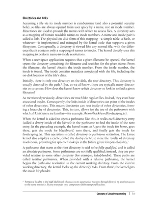Concepts of Linux Programming | 11
Directories and links
Accessing a file via its inode number is cumbersome (and also a potential security
hole), so files are always opened from user space by a name, not an inode number.
Directories are used to provide the names with which to access files. A directory acts
as a mapping of human-readable names to inode numbers. A name and inode pair is
called a link. The physical on-disk form of this mapping—a simple table, a hash, or
whatever—is implemented and managed by the kernel code that supports a given
filesystem. Conceptually, a directory is viewed like any normal file, with the differ-
ence that it contains only a mapping of names to inodes. The kernel directly uses this
mapping to perform name-to-inode resolutions.
When a user-space application requests that a given filename be opened, the kernel
opens the directory containing the filename and searches for the given name. From
the filename, the kernel obtains the inode number. From the inode number, the
inode is found. The inode contains metadata associated with the file, including the
on-disk location of the file’s data.
Initially, there is only one directory on the disk, the root directory. This directory is
usually denoted by the path /. But, as we all know, there are typically many directo-
ries on a system. How does the kernel know which directory to look in to find a given
filename?
As mentioned previously, directories are much like regular files. Indeed, they even have
associated inodes. Consequently, the links inside of directories can point to the inodes
of other directories. This means directories can nest inside of other directories, form-
ing a hierarchy of directories. This, in turn, allows for the use of the pathnames with
which all Unix users are familiar—for example, /home/blackbeard/landscaping.txt.
When the kernel is asked to open a pathname like this, it walks each directory entry
(called a dentry inside of the kernel) in the pathname to find the inode of the next
entry. In the preceding example, the kernel starts at /, gets the inode for home, goes
there, gets the inode for blackbeard, runs there, and finally gets the inode for
landscaping.txt. This operation is called directory or pathname resolution. The Linux
kernel also employs a cache, called the dentry cache, to store the results of directory
resolutions, providing for speedier lookups in the future given temporal locality.*
A pathname that starts at the root directory is said to be fully qualified, and is called
an absolute pathname. Some pathnames are not fully qualified; instead, they are pro-
vided relative to some other directory (for example, todo/plunder). These paths are
called relative pathnames. When provided with a relative pathname, the kernel
begins the pathname resolution in the current working directory. From the current
working directory, the kernel looks up the directory todo. From there, the kernel gets
the inode for plunder.
* Temporal locality is the high likelihood of an access to a particular resource being followed by another access
to the same resource. Many resources on a computer exhibit temporal locality.
 