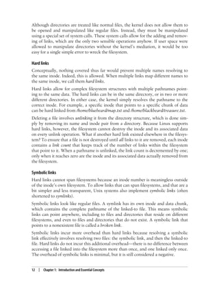 12 | Chapter 1: Introduction and Essential Concepts
Although directories are treated like normal files, the kernel does not allow them to
be opened and manipulated like regular files. Instead, they must be manipulated
using a special set of system calls. These system calls allow for the adding and remov-
ing of links, which are the only two sensible operations anyhow. If user space were
allowed to manipulate directories without the kernel’s mediation, it would be too
easy for a single simple error to wreck the filesystem.
Hard links
Conceptually, nothing covered thus far would prevent multiple names resolving to
the same inode. Indeed, this is allowed. When multiple links map different names to
the same inode, we call them hard links.
Hard links allow for complex filesystem structures with multiple pathnames point-
ing to the same data. The hard links can be in the same directory, or in two or more
different directories. In either case, the kernel simply resolves the pathname to the
correct inode. For example, a specific inode that points to a specific chunk of data
can be hard linked from /home/bluebeard/map.txt and /home/blackbeard/treasure.txt.
Deleting a file involves unlinking it from the directory structure, which is done sim-
ply by removing its name and inode pair from a directory. Because Linux supports
hard links, however, the filesystem cannot destroy the inode and its associated data
on every unlink operation. What if another hard link existed elsewhere in the filesys-
tem? To ensure that a file is not destroyed until all links to it are removed, each inode
contains a link count that keeps track of the number of links within the filesystem
that point to it. When a pathname is unlinked, the link count is decremented by one;
only when it reaches zero are the inode and its associated data actually removed from
the filesystem.
Symbolic links
Hard links cannot span filesystems because an inode number is meaningless outside
of the inode’s own filesystem. To allow links that can span filesystems, and that are a
bit simpler and less transparent, Unix systems also implement symbolic links (often
shortened to symlinks).
Symbolic links look like regular files. A symlink has its own inode and data chunk,
which contains the complete pathname of the linked-to file. This means symbolic
links can point anywhere, including to files and directories that reside on different
filesystems, and even to files and directories that do not exist. A symbolic link that
points to a nonexistent file is called a broken link.
Symbolic links incur more overhead than hard links because resolving a symbolic
link effectively involves resolving two files: the symbolic link, and then the linked-to
file. Hard links do not incur this additional overhead—there is no difference between
accessing a file linked into the filesystem more than once, and one linked only once.
The overhead of symbolic links is minimal, but it is still considered a negative.
 