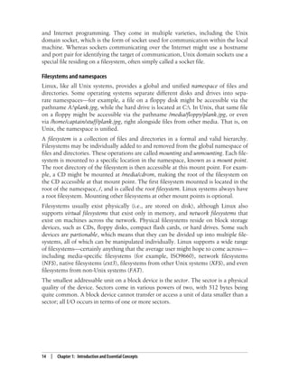14 | Chapter 1: Introduction and Essential Concepts
and Internet programming. They come in multiple varieties, including the Unix
domain socket, which is the form of socket used for communication within the local
machine. Whereas sockets communicating over the Internet might use a hostname
and port pair for identifying the target of communication, Unix domain sockets use a
special file residing on a filesystem, often simply called a socket file.
Filesystems and namespaces
Linux, like all Unix systems, provides a global and unified namespace of files and
directories. Some operating systems separate different disks and drives into sepa-
rate namespaces—for example, a file on a floppy disk might be accessible via the
pathname A:plank.jpg, while the hard drive is located at C:. In Unix, that same file
on a floppy might be accessible via the pathname /media/floppy/plank.jpg, or even
via /home/captain/stuff/plank.jpg, right alongside files from other media. That is, on
Unix, the namespace is unified.
A filesystem is a collection of files and directories in a formal and valid hierarchy.
Filesystems may be individually added to and removed from the global namespace of
files and directories. These operations are called mounting and unmounting. Each file-
system is mounted to a specific location in the namespace, known as a mount point.
The root directory of the filesystem is then accessible at this mount point. For exam-
ple, a CD might be mounted at /media/cdrom, making the root of the filesystem on
the CD accessible at that mount point. The first filesystem mounted is located in the
root of the namespace, /, and is called the root filesystem. Linux systems always have
a root filesystem. Mounting other filesystems at other mount points is optional.
Filesystems usually exist physically (i.e., are stored on disk), although Linux also
supports virtual filesystems that exist only in memory, and network filesystems that
exist on machines across the network. Physical filesystems reside on block storage
devices, such as CDs, floppy disks, compact flash cards, or hard drives. Some such
devices are partionable, which means that they can be divided up into multiple file-
systems, all of which can be manipulated individually. Linux supports a wide range
of filesystems—certainly anything that the average user might hope to come across—
including media-specific filesystems (for example, ISO9660), network filesystems
(NFS), native filesystems (ext3), filesystems from other Unix systems (XFS), and even
filesystems from non-Unix systems (FAT).
The smallest addressable unit on a block device is the sector. The sector is a physical
quality of the device. Sectors come in various powers of two, with 512 bytes being
quite common. A block device cannot transfer or access a unit of data smaller than a
sector; all I/O occurs in terms of one or more sectors.
 