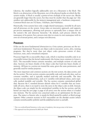Concepts of Linux Programming | 15
Likewise, the smallest logically addressable unit on a filesystem is the block. The
block is an abstraction of the filesystem, not of the physical media on which the file-
system resides. A block is usually a power-of-two multiple of the sector size. Blocks
are generally larger than the sector, but they must be smaller than the page size* (the
smallest unit addressable by the memory management unit, a hardware component).
Common block sizes are 512 bytes, 1 kilobyte, and 4 kilobytes.
Historically, Unix systems have only a single shared namespace, viewable by all users
and all processes on the system. Linux takes an innovative approach, and supports
per-process namespaces, allowing each process to optionally have a unique view of
the system’s file and directory hierarchy.† By default, each process inherits the
namespace of its parent, but a process may elect to create its own namespace with its
own set of mount points, and a unique root directory.
Processes
If files are the most fundamental abstraction in a Unix system, processes are the sec-
ond most fundamental. Processes are object code in execution: active, alive, running
programs. But they’re more than just object code—processes consist of data,
resources, state, and a virtualized computer.
Processes begin life as executable object code, which is machine-runnable code in an
executable format that the kernel understands (the format most common in Linux is
ELF). The executable format contains metadata, and multiple sections of code and
data. Sections are linear chunks of the object code that load into linear chunks of
memory. All bytes in a section are treated the same, given the same permissions, and
generally used for similar purposes.
The most important and common sections are the text section, the data section, and
the bss section. The text section contains executable code and read-only data, such as
constant variables, and is typically marked read-only and executable. The data
section contains initialized data, such as C variables with defined values, and is typi-
cally marked readable and writable. The bss section contains uninitialized global
data. Because the C standard dictates default values for C variables that are essen-
tially all zeros, there is no need to store the zeros in the object code on disk. Instead,
the object code can simply list the uninitialized variables in the bss section, and the
kernel can map the zero page (a page of all zeros) over the section when it is loaded
into memory. The bss section was conceived solely as an optimization for this pur-
pose. The name is a historic relic; it stands for block started by symbol, or block storage
segment. Other common sections in ELF executables are the absolute section (which
contains nonrelocatable symbols) and the undefined section (a catchall).
* This is an artificial kernel limitation, in the name of simplicity, that may go away in the future.
† This approach was first pioneered by Bell Labs’ Plan9.
 