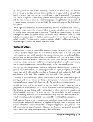Concepts of Linux Programming | 17
In Linux, processes form a strict hierarchy, known as the process tree. The process
tree is rooted at the first process, known as the init process, which is typically the
init(8) program. New processes are created via the fork( ) system call. This system
call creates a duplicate of the calling process. The original process is called the par-
ent; the new process is called the child. Every process except the first has a parent. If
a parent process terminates before its child, the kernel will reparent the child to the
init process.
When a process terminates, it is not immediately removed from the system. Instead,
the kernel keeps parts of the process resident in memory, to allow the process’ parent
to inquire about its status upon terminating. This is known as waiting on the termi-
nated process. Once the parent process has waited on its terminated child, the child
is fully destroyed. A process that has terminated, but not yet been waited upon, is
called a zombie. The init process routinely waits on all of its children, ensuring that
reparented processes do not remain zombies forever.
Users and Groups
Authorization in Linux is provided by users and groups. Each user is associated with
a unique positive integer called the user ID (uid). Each process is in turn associated
with exactly one uid, which identifies the user running the process, and is called the
process’ real uid. Inside the Linux kernel, the uid is the only concept of a user. Users
themselves, however, refer to themselves and other users through usernames, not
numerical values. Usernames and their corresponding uids are stored in /etc/passwd,
and library routines map user-supplied usernames to the corresponding uids.
During login, the user provides a username and password to the login(1) program. If
given a valid username and the correct password, the login(1) program spawns the
user’s login shell, which is also specified in /etc/passwd, and makes the shell’s uid
equal to that of the user. Child processes inherit the uids of their parents.
The uid 0 is associated with a special user known as root. The root user has special
privileges, and can do almost anything on the system. For example, only the root
user can change a process’ uid. Consequently, the login(1) program runs as root.
In addition to the real uid, each process also has an effective uid, a saved uid, and a
filesystem uid. While the real uid is always that of the user who started the process,
the effective uid may change under various rules to allow a process to execute with
the rights of different users. The saved uid stores the original effective uid; its value is
used in deciding what effective uid values the user may switch to. The filesystem uid,
which is usually equal to the effective uid, is used for verifying filesystem access.
Each user may belong to one or more groups, including a primary or login group, listed
in /etc/passwd, and possibly a number of supplemental groups, listed in /etc/group. Each
process is therefore also associated with a corresponding group ID (gid), and has a real
gid, an effective gid, a saved gid, and a filesystem gid. Processes are generally associated
with a user’s login group, not any of the supplemental groups.
 