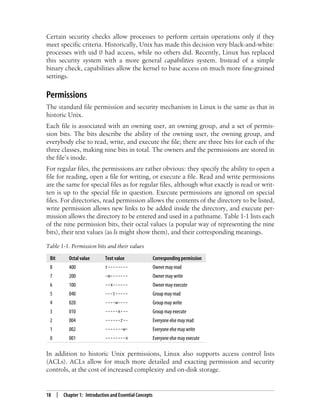 18 | Chapter 1: Introduction and Essential Concepts
Certain security checks allow processes to perform certain operations only if they
meet specific criteria. Historically, Unix has made this decision very black-and-white:
processes with uid 0 had access, while no others did. Recently, Linux has replaced
this security system with a more general capabilities system. Instead of a simple
binary check, capabilities allow the kernel to base access on much more fine-grained
settings.
Permissions
The standard file permission and security mechanism in Linux is the same as that in
historic Unix.
Each file is associated with an owning user, an owning group, and a set of permis-
sion bits. The bits describe the ability of the owning user, the owning group, and
everybody else to read, write, and execute the file; there are three bits for each of the
three classes, making nine bits in total. The owners and the permissions are stored in
the file’s inode.
For regular files, the permissions are rather obvious: they specify the ability to open a
file for reading, open a file for writing, or execute a file. Read and write permissions
are the same for special files as for regular files, although what exactly is read or writ-
ten is up to the special file in question. Execute permissions are ignored on special
files. For directories, read permission allows the contents of the directory to be listed,
write permission allows new links to be added inside the directory, and execute per-
mission allows the directory to be entered and used in a pathname. Table 1-1 lists each
of the nine permission bits, their octal values (a popular way of representing the nine
bits), their text values (as ls might show them), and their corresponding meanings.
In addition to historic Unix permissions, Linux also supports access control lists
(ACLs). ACLs allow for much more detailed and exacting permission and security
controls, at the cost of increased complexity and on-disk storage.
Table 1-1. Permission bits and their values
Bit Octal value Text value Corresponding permission
8 400 r-------- Owner may read
7 200 -w------- Owner may write
6 100 --x------ Owner may execute
5 040 ---r----- Group may read
4 020 ----w---- Group may write
3 010 -----x--- Group may execute
2 004 ------r-- Everyone else may read
1 002 -------w- Everyone else may write
0 001 --------x Everyone else may execute
 