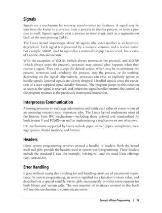Concepts of Linux Programming | 19
Signals
Signals are a mechanism for one-way asynchronous notifications. A signal may be
sent from the kernel to a process, from a process to another process, or from a pro-
cess to itself. Signals typically alert a process to some event, such as a segmentation
fault, or the user pressing Ctrl-C.
The Linux kernel implements about 30 signals (the exact number is architecture-
dependent). Each signal is represented by a numeric constant and a textual name.
For example, SIGHUP, used to signal that a terminal hangup has occurred, has a value
of 1 on the i386 architecture.
With the exception of SIGKILL (which always terminates the process), and SIGSTOP
(which always stops the process), processes may control what happens when they
receive a signal. They can accept the default action, which may be to terminate the
process, terminate and coredump the process, stop the process, or do nothing,
depending on the signal. Alternatively, processes can elect to explicitly ignore or
handle signals. Ignored signals are silently dropped. Handled signals cause the execu-
tion of a user-supplied signal handler function. The program jumps to this function
as soon as the signal is received, and (when the signal handler returns) the control of
the program resumes at the previously interrupted instruction.
Interprocess Communication
Allowing processes to exchange information and notify each other of events is one of
an operating system’s most important jobs. The Linux kernel implements most of
the historic Unix IPC mechanisms—including those defined and standardized by
both System V and POSIX—as well as implementing a mechanism or two of its own.
IPC mechanisms supported by Linux include pipes, named pipes, semaphores, mes-
sage queues, shared memory, and futexes.
Headers
Linux system programming revolves around a handful of headers. Both the kernel
itself and glibc provide the headers used in system-level programming. These headers
include the standard C fare (for example, <string.h>), and the usual Unix offerings
(say, <unistd.h>).
Error Handling
It goes without saying that checking for and handling errors are of paramount impor-
tance. In system programming, an error is signified via a function’s return value, and
described via a special variable, errno. glibc transparently provides errno support for
both library and system calls. The vast majority of interfaces covered in this book
will use this mechanism to communicate errors.
 