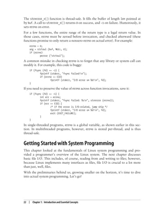 22 | Chapter 1: Introduction and Essential Concepts
The strerror_r( ) function is thread-safe. It fills the buffer of length len pointed at
by buf. A call to strerror_r( ) returns 0 on success, and -1 on failure. Humorously, it
sets errno on error.
For a few functions, the entire range of the return type is a legal return value. In
those cases, errno must be zeroed before invocation, and checked afterward (these
functions promise to only return a nonzero errno on actual error). For example:
errno = 0;
arg = strtoul (buf, NULL, 0);
if (errno)
perror ("strtoul");
A common mistake in checking errno is to forget that any library or system call can
modify it. For example, this code is buggy:
if (fsync (fd) == -1) {
fprintf (stderr, "fsync failed!n");
if (errno == EIO)
fprintf (stderr, "I/O error on %d!n", fd);
}
If you need to preserve the value of errno across function invocations, save it:
if (fsync (fd) == -1) {
int err = errno;
fprintf (stderr, "fsync failed: %sn", strerror (errno));
if (err == EIO) {
/* if the error is I/O-related, jump ship */
fprintf (stderr, "I/O error on %d!n", fd);
exit (EXIT_FAILURE);
}
}
In single-threaded programs, errno is a global variable, as shown earlier in this sec-
tion. In multithreaded programs, however, errno is stored per-thread, and is thus
thread-safe.
Getting Started with System Programming
This chapter looked at the fundamentals of Linux system programming and pro-
vided a programmer’s overview of the Linux system. The next chapter discusses
basic file I/O. This includes, of course, reading from and writing to files; however,
because Linux implements many interfaces as files, file I/O is crucial to a lot more
than just, well, files.
With the preliminaries behind us, growing smaller on the horizon, it’s time to dive
into actual system programming. Let’s go!
 