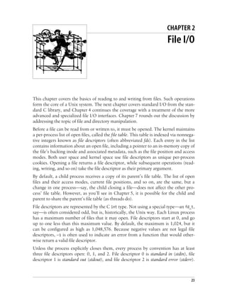 23
Chapter 2 CHAPTER 2
File I/O
This chapter covers the basics of reading to and writing from files. Such operations
form the core of a Unix system. The next chapter covers standard I/O from the stan-
dard C library, and Chapter 4 continues the coverage with a treatment of the more
advanced and specialized file I/O interfaces. Chapter 7 rounds out the discussion by
addressing the topic of file and directory manipulation.
Before a file can be read from or written to, it must be opened. The kernel maintains
a per-process list of open files, called the file table. This table is indexed via nonnega-
tive integers known as file descriptors (often abbreviated fds). Each entry in the list
contains information about an open file, including a pointer to an in-memory copy of
the file’s backing inode and associated metadata, such as the file position and access
modes. Both user space and kernel space use file descriptors as unique per-process
cookies. Opening a file returns a file descriptor, while subsequent operations (read-
ing, writing, and so on) take the file descriptor as their primary argument.
By default, a child process receives a copy of its parent’s file table. The list of open
files and their access modes, current file positions, and so on, are the same, but a
change in one process—say, the child closing a file—does not affect the other pro-
cess’ file table. However, as you’ll see in Chapter 5, it is possible for the child and
parent to share the parent’s file table (as threads do).
File descriptors are represented by the C int type. Not using a special type—an fd_t,
say—is often considered odd, but is, historically, the Unix way. Each Linux process
has a maximum number of files that it may open. File descriptors start at 0, and go
up to one less than this maximum value. By default, the maximum is 1,024, but it
can be configured as high as 1,048,576. Because negative values are not legal file
descriptors, –1 is often used to indicate an error from a function that would other-
wise return a valid file descriptor.
Unless the process explicitly closes them, every process by convention has at least
three file descriptors open: 0, 1, and 2. File descriptor 0 is standard in (stdin), file
descriptor 1 is standard out (stdout), and file descriptor 2 is standard error (stderr).
 