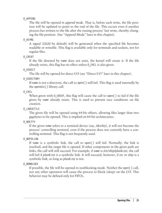 Opening Files | 25
O_APPEND
The file will be opened in append mode. That is, before each write, the file posi-
tion will be updated to point to the end of the file. This occurs even if another
process has written to the file after the issuing process’ last write, thereby chang-
ing the file position. (See “Append Mode” later in this chapter).
O_ASYNC
A signal (SIGIO by default) will be generated when the specified file becomes
readable or writable. This flag is available only for terminals and sockets, not for
regular files.
O_CREAT
If the file denoted by name does not exist, the kernel will create it. If the file
already exists, this flag has no effect unless O_EXCL is also given.
O_DIRECT
The file will be opened for direct I/O (see “Direct I/O” later in this chapter).
O_DIRECTORY
If name is not a directory, the call to open( ) will fail. This flag is used internally by
the opendir( ) library call.
O_EXCL
When given with O_CREAT, this flag will cause the call to open( ) to fail if the file
given by name already exists. This is used to prevent race conditions on file
creation.
O_LARGEFILE
The given file will be opened using 64-bit offsets, allowing files larger than two
gigabytes to be opened. This is implied on 64-bit architectures.
O_NOCTTY
If the given name refers to a terminal device (say, /dev/tty), it will not become the
process’ controlling terminal, even if the process does not currently have a con-
trolling terminal. This flag is not frequently used.
O_NOFOLLOW
If name is a symbolic link, the call to open( ) will fail. Normally, the link is
resolved, and the target file is opened. If other components in the given path are
links, the call will still succeed. For example, if name is /etc/ship/plank.txt, the call
will fail if plank.txt is a symbolic link. It will succeed, however, if etc or ship is a
symbolic link, so long as plank.txt is not.
O_NONBLOCK
If possible, the file will be opened in nonblocking mode. Neither the open( ) call,
nor any other operation will cause the process to block (sleep) on the I/O. This
behavior may be defined only for FIFOs.
 