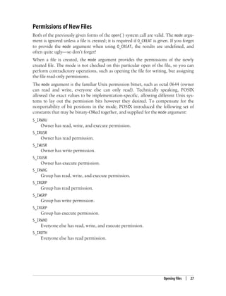 Opening Files | 27
Permissions of New Files
Both of the previously given forms of the open( ) system call are valid. The mode argu-
ment is ignored unless a file is created; it is required if O_CREAT is given. If you forget
to provide the mode argument when using O_CREAT, the results are undefined, and
often quite ugly—so don’t forget!
When a file is created, the mode argument provides the permissions of the newly
created file. The mode is not checked on this particular open of the file, so you can
perform contradictory operations, such as opening the file for writing, but assigning
the file read-only permissions.
The mode argument is the familiar Unix permission bitset, such as octal 0644 (owner
can read and write, everyone else can only read). Technically speaking, POSIX
allowed the exact values to be implementation-specific, allowing different Unix sys-
tems to lay out the permission bits however they desired. To compensate for the
nonportability of bit positions in the mode, POSIX introduced the following set of
constants that may be binary-ORed together, and supplied for the mode argument:
S_IRWXU
Owner has read, write, and execute permission.
S_IRUSR
Owner has read permission.
S_IWUSR
Owner has write permission.
S_IXUSR
Owner has execute permission.
S_IRWXG
Group has read, write, and execute permission.
S_IRGRP
Group has read permission.
S_IWGRP
Group has write permission.
S_IXGRP
Group has execute permission.
S_IRWXO
Everyone else has read, write, and execute permission.
S_IROTH
Everyone else has read permission.
 