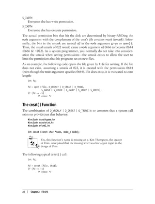 28 | Chapter 2: File I/O
S_IWOTH
Everyone else has write permission.
S_IXOTH
Everyone else has execute permission.
The actual permission bits that hit the disk are determined by binary-ANDing the
mode argument with the complement of the user’s file creation mask (umask). Infor-
mally, the bits in the umask are turned off in the mode argument given to open( ).
Thus, the usual umask of 022 would cause a mode argument of 0666 to become 0644
(0666 & ~022). As a system programmer, you normally do not take into consider-
ation the umask when setting permissions—the umask exists to allow the user to
limit the permissions that his programs set on new files.
As an example, the following code opens the file given by file for writing. If the file
does not exist, assuming a umask of 022, it is created with the permissions 0644
(even though the mode argument specifies 0664). If it does exist, it is truncated to zero
length:
int fd;
fd = open (file, O_WRONLY | O_CREAT | O_TRUNC,
S_IWUSR | S_IRUSR | S_IWGRP | S_IRGRP | S_IROTH);
if (fd == -1)
/* error */
The creat( ) Function
The combination of O_WRONLY | O_CREAT | O_TRUNC is so common that a system call
exists to provide just that behavior:
#include <sys/types.h>
#include <sys/stat.h>
#include <fcntl.h>
int creat (const char *name, mode_t mode);
Yes, this function’s name is missing an e. Ken Thompson, the creator
of Unix, once joked that the missing letter was his largest regret in the
design of Unix.
The following typical creat( ) call:
int fd;
fd = creat (file, 0644);
if (fd == -1)
/* error */
 